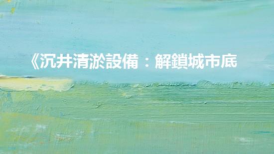 《沉井清淤設備：解鎖城市底下的秘密！》